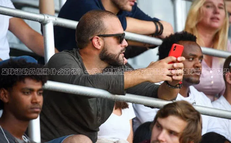 球速体育网页版登陆入口巴美列捷福足球运动员佩戴什么首饰？一份完整指南带你了解最流行的足球明星首饰品
