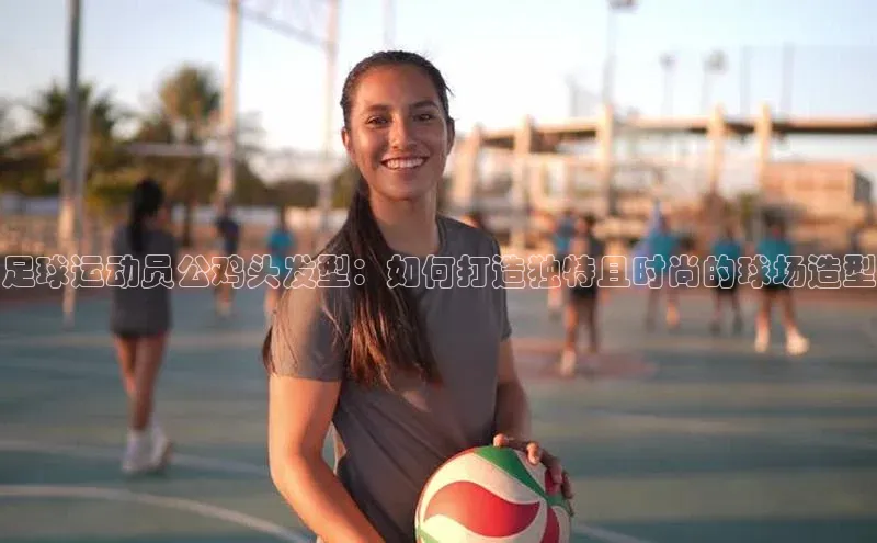 球速app官网登录入口每日互动足球运动员公鸡头发型：如何打造独特且时尚的球场造型