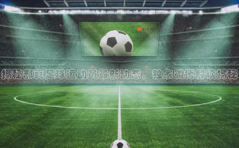 welcome-球速体育如流揭秘郝爽足球运动员最新动态，独家微博解读揭秘