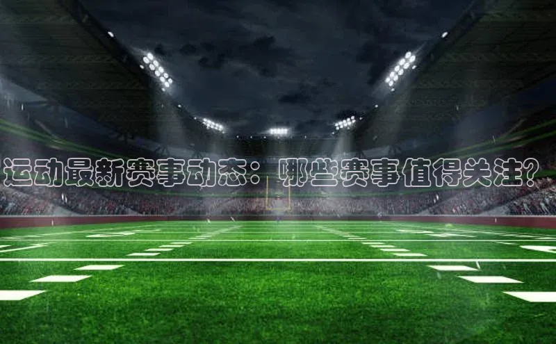 运动最新赛事动态：哪些赛事值得关注？