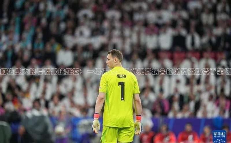 打造盛大的弓箭竞技盛宴：一场传统与现代完美结合的射箭运动赛事策划