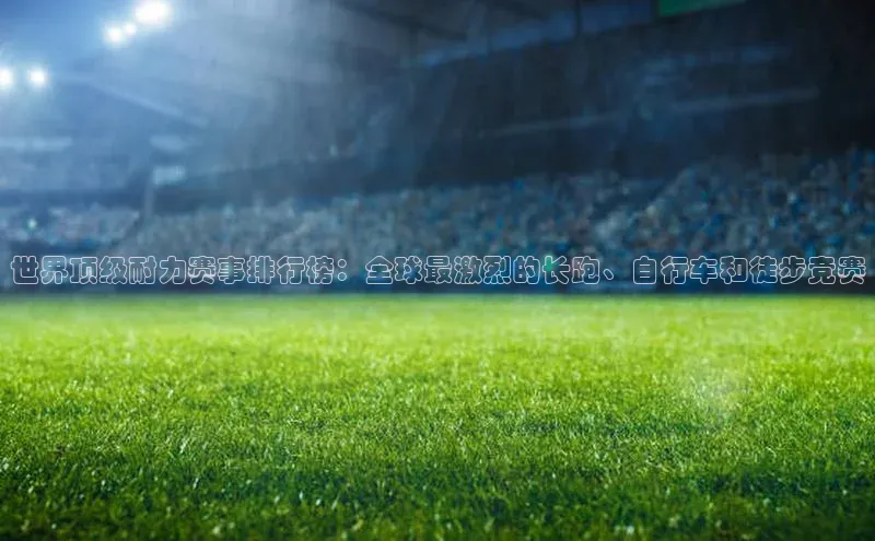 世界顶级耐力赛事排行榜：全球最激烈的长跑、自行车和徒步竞赛