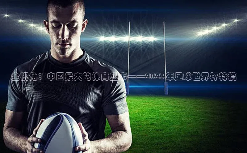 全视角：中国最大的体育盛事——2023年足球世界杯特稿