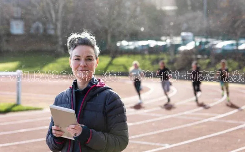 全球顶级健身模特竞技：最炫酷的运动赛事视频