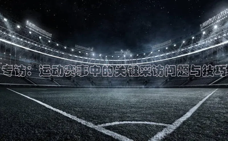 专访：运动赛事中的关键采访问题与技巧