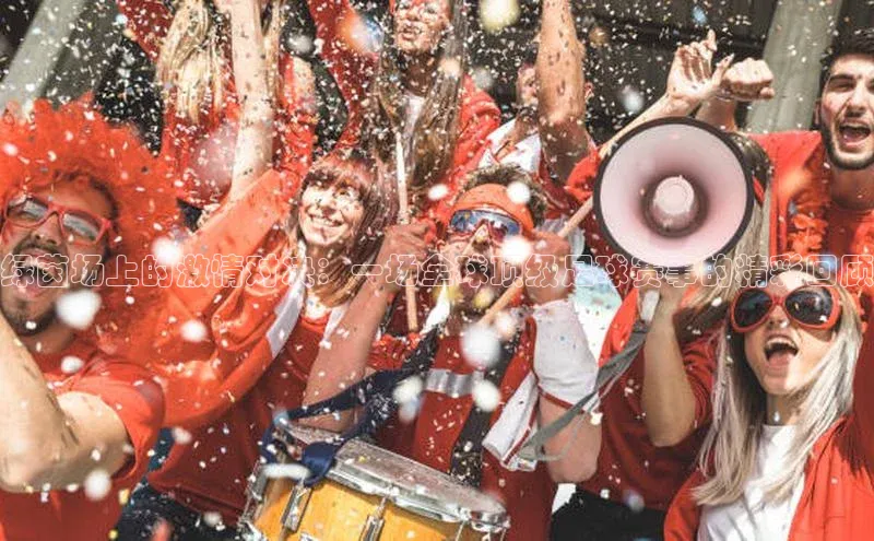 绿茵场上的激情对决：一场全球顶级足球赛事的精彩回顾